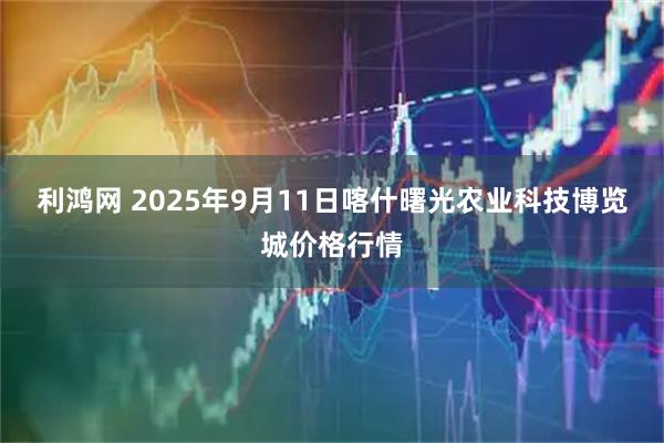 利鸿网 2025年9月11日喀什曙光农业科技博览城价格行情