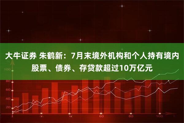 大牛证券 朱鹤新：7月末境外机构和个人持有境内股票、债券、存贷款超过10万亿元