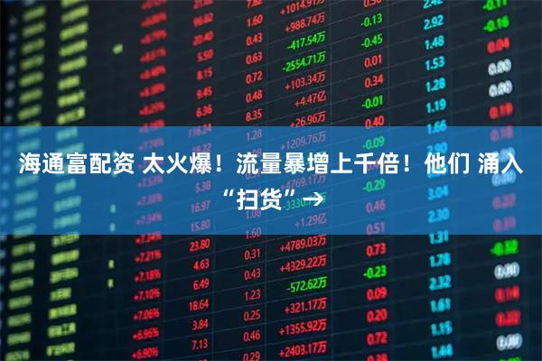 海通富配资 太火爆！流量暴增上千倍！他们 涌入“扫货”→