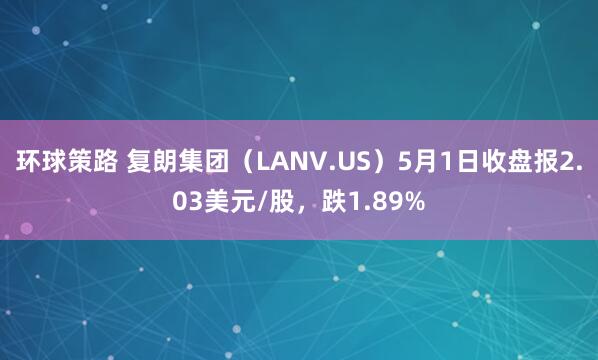 环球策路 复朗集团（LANV.US）5月1日收盘报2.03美元/股，跌1.89%