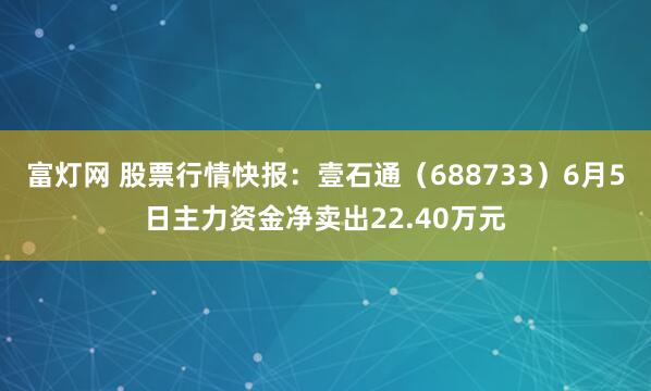 富灯网 股票行情快报：壹石通（688733）6月5日主力资金净卖出22.40万元