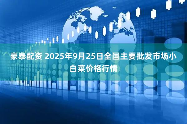 豪泰配资 2025年9月25日全国主要批发市场小白菜价格行情