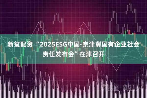 新玺配资 “2025ESG中国·京津冀国有企业社会责任发布会”在津召开