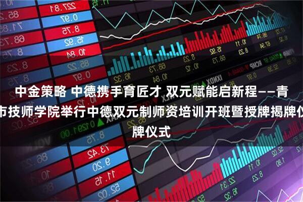 中金策略 中德携手育匠才 双元赋能启新程——青岛市技师学院举行中德双元制师资培训开班暨授牌揭牌仪式