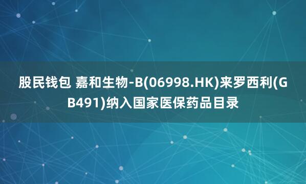 股民钱包 嘉和生物-B(06998.HK)来罗西利(GB491)纳入国家医保药品目录