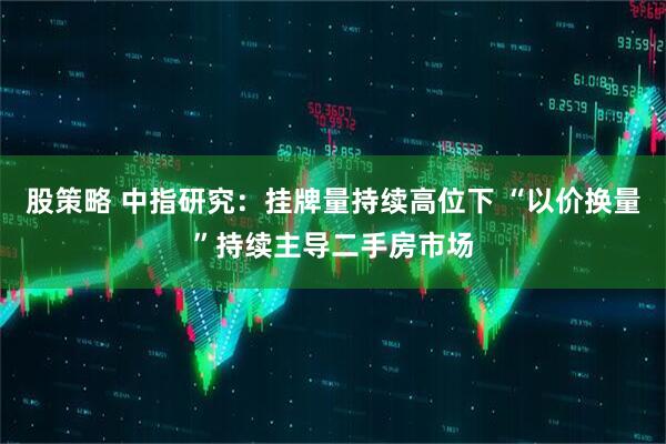 股策略 中指研究：挂牌量持续高位下 “以价换量”持续主导二手房市场