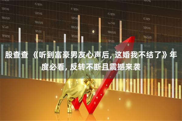 股查查 《听到富豪男友心声后, 这婚我不结了》年度必看, 反转不断且震撼来袭