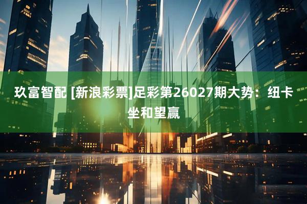 玖富智配 [新浪彩票]足彩第26027期大势：纽卡坐和望赢