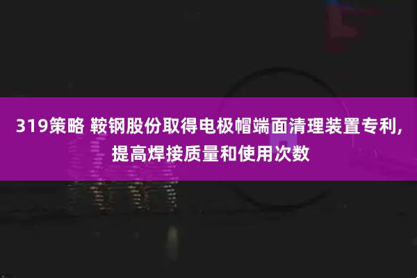 319策略 鞍钢股份取得电极帽端面清理装置专利, 提高焊接质量和使用次数