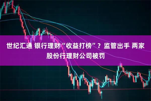 世纪汇通 银行理财“收益打榜”？监管出手 两家股份行理财公司被罚