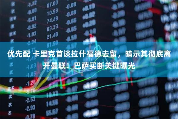 优先配 卡里克首谈拉什福德去留，暗示其彻底离开曼联！巴萨买断关键曝光