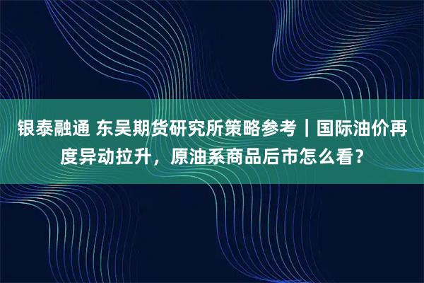 银泰融通 东吴期货研究所策略参考｜国际油价再度异动拉升，原油系商品后市怎么看？
