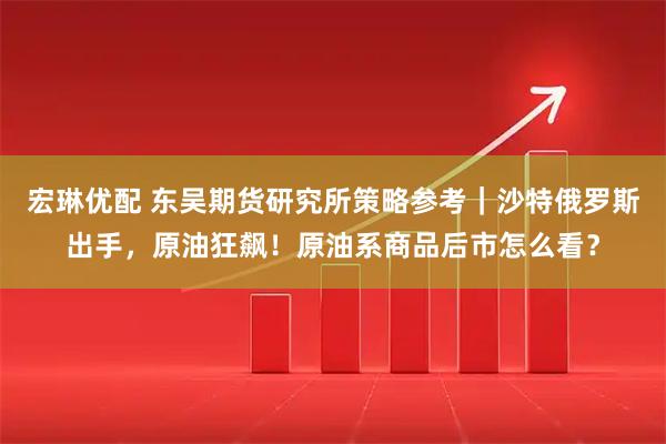 宏琳优配 东吴期货研究所策略参考｜沙特俄罗斯出手，原油狂飙！原油系商品后市怎么看？