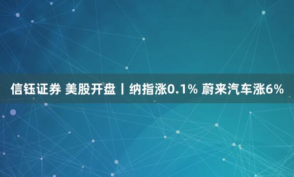 信钰证券 美股开盘丨纳指涨0.1% 蔚来汽车涨6%
